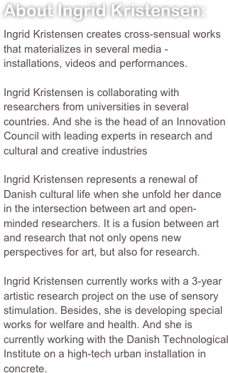 About Ingrid Kristensen:Ingrid Kristensen creates cross-sensual works that materializes in several media - installations, videos and performances.Ingrid Kristensen is collaborating with researchers from universities in several countries. And she is the head of an Innovation Council with leading experts in research and cultural and creative industriesIngrid Kristensen represents a renewal of Danish cultural life when she unfold her dance in the intersection between art and open-minded researchers. It is a fusion between art and research that not only opens new perspectives for art, but also for research.Ingrid Kristensen currently works with a 3-year artistic research project on the use of sensory stimulation. Besides, she is developing special works for welfare and health. And she is currently working with the Danish Technological Institute on a high-tech urban installation in concrete.