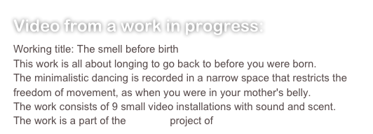 Video from a work in progress:
Working title: The smell before birthThis work is all about longing to go back to before you were born.The minimalistic dancing is recorded in a narrow space that restricts the freedom of movement, as when you were in your mother's belly.The work consists of 9 small video installations with sound and scent.The work is a part of the Sensing project of Sense & Dance
